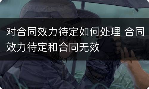 对合同效力待定如何处理 合同效力待定和合同无效
