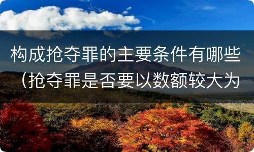构成抢夺罪的主要条件有哪些（抢夺罪是否要以数额较大为构成要件）