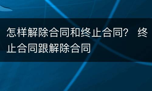 怎样解除合同和终止合同？ 终止合同跟解除合同
