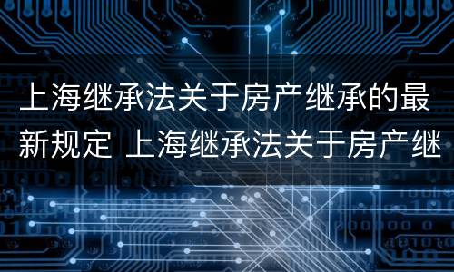 上海继承法关于房产继承的最新规定 上海继承法关于房产继承的最新规定是什么