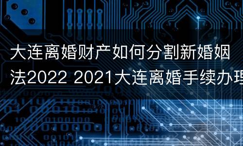 大连离婚财产如何分割新婚姻法2022 2021大连离婚手续办理流程