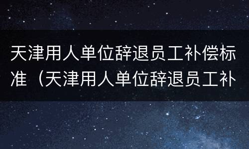 天津用人单位辞退员工补偿标准（天津用人单位辞退员工补偿标准最新）