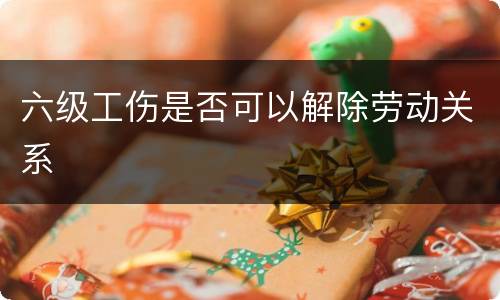 六级工伤是否可以解除劳动关系