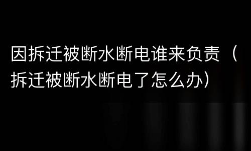 因拆迁被断水断电谁来负责（拆迁被断水断电了怎么办）