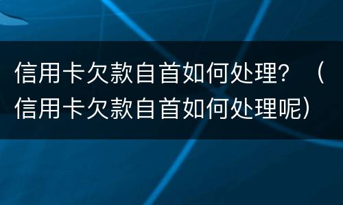 信用卡欠款自首如何处理？（信用卡欠款自首如何处理呢）