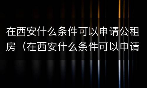 在西安什么条件可以申请公租房（在西安什么条件可以申请公租房呢）