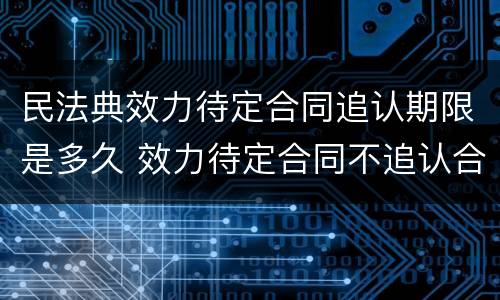 民法典效力待定合同追认期限是多久 效力待定合同不追认合同效力