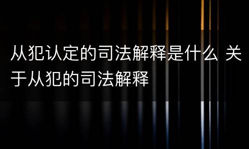 从犯认定的司法解释是什么 关于从犯的司法解释