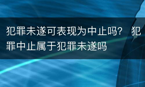 犯罪未遂可表现为中止吗？ 犯罪中止属于犯罪未遂吗