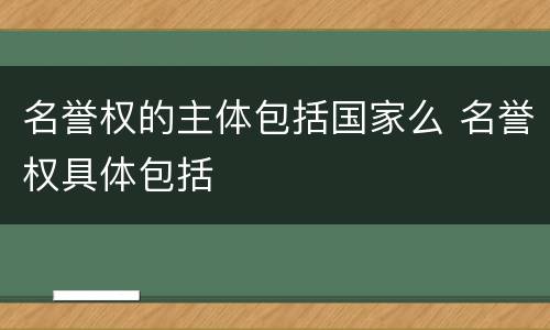 名誉权的主体包括国家么 名誉权具体包括