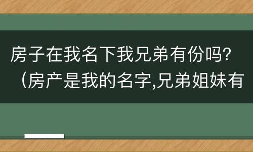 房子在我名下我兄弟有份吗？（房产是我的名字,兄弟姐妹有权）