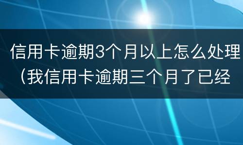 信用卡逾期3个月以上怎么处理（我信用卡逾期三个月了已经被起诉了怎么办）
