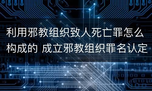 利用邪教组织致人死亡罪怎么构成的 成立邪教组织罪名认定的理解