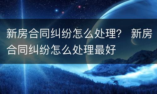 新房合同纠纷怎么处理？ 新房合同纠纷怎么处理最好