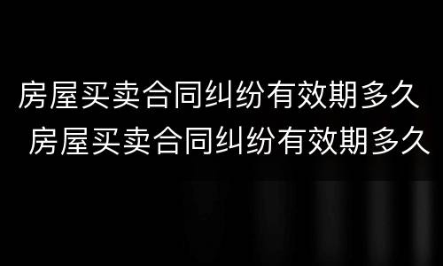 房屋买卖合同纠纷有效期多久 房屋买卖合同纠纷有效期多久啊