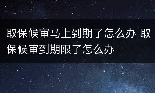 取保候审马上到期了怎么办 取保候审到期限了怎么办