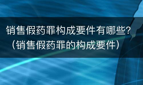 销售假药罪构成要件有哪些？（销售假药罪的构成要件）