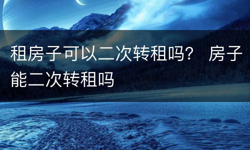 租房子可以二次转租吗？ 房子能二次转租吗