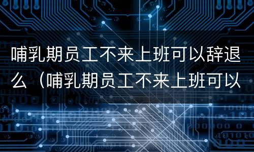 哺乳期员工不来上班可以辞退么（哺乳期员工不来上班可以辞退么嘛）