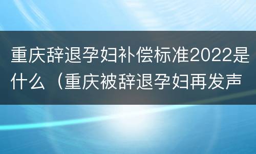 重庆辞退孕妇补偿标准2022是什么（重庆被辞退孕妇再发声:怀孕是意外,网友评论让人心寒）