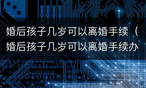 婚后孩子几岁可以离婚手续（婚后孩子几岁可以离婚手续办理）