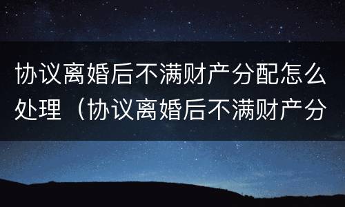 协议离婚后不满财产分配怎么处理（协议离婚后不满财产分配怎么处理呢）