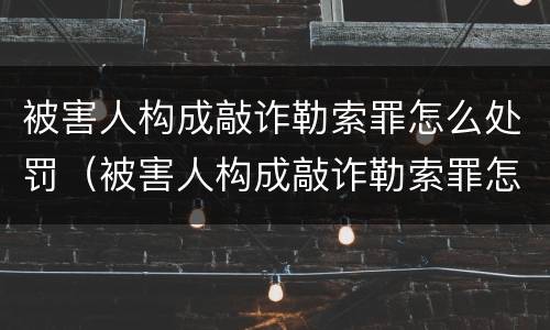 被害人构成敲诈勒索罪怎么处罚（被害人构成敲诈勒索罪怎么处罚的）