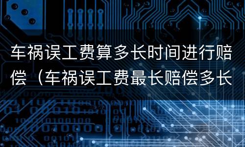车祸误工费算多长时间进行赔偿（车祸误工费最长赔偿多长时间）