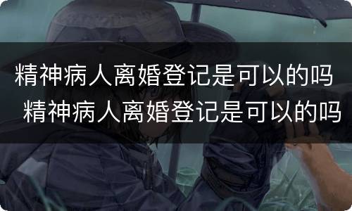 精神病人离婚登记是可以的吗 精神病人离婚登记是可以的吗知乎