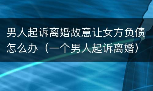男人起诉离婚故意让女方负债怎么办（一个男人起诉离婚）