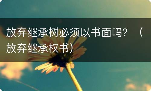 放弃继承树必须以书面吗？（放弃继承权书）