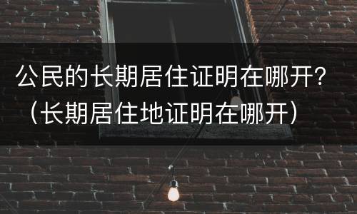 公民的长期居住证明在哪开？（长期居住地证明在哪开）