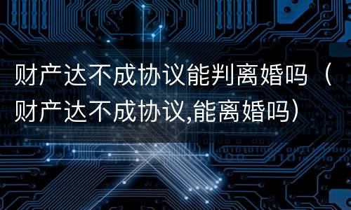 财产达不成协议能判离婚吗（财产达不成协议,能离婚吗）