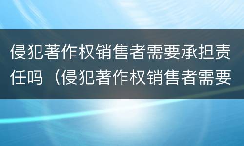 侵犯著作权销售者需要承担责任吗（侵犯著作权销售者需要承担责任吗为什么）