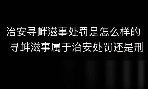 治安寻衅滋事处罚是怎么样的 寻衅滋事属于治安处罚还是刑事