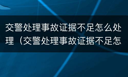 交警处理事故证据不足怎么处理（交警处理事故证据不足怎么处理的）