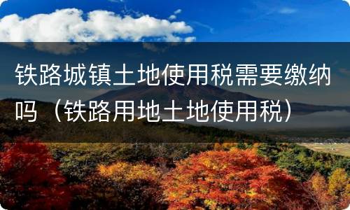 铁路城镇土地使用税需要缴纳吗（铁路用地土地使用税）