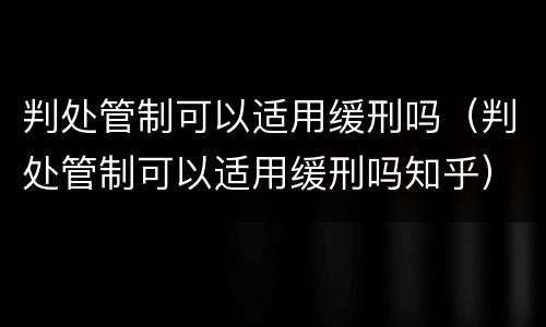 判处管制可以适用缓刑吗（判处管制可以适用缓刑吗知乎）