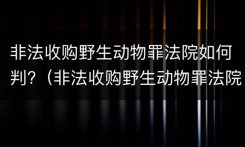 非法收购野生动物罪法院如何判?（非法收购野生动物罪法院如何判刑）