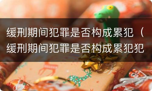 缓刑期间犯罪是否构成累犯（缓刑期间犯罪是否构成累犯犯罪）