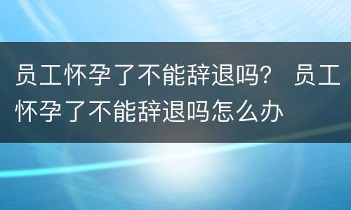 员工怀孕了不能辞退吗？ 员工怀孕了不能辞退吗怎么办