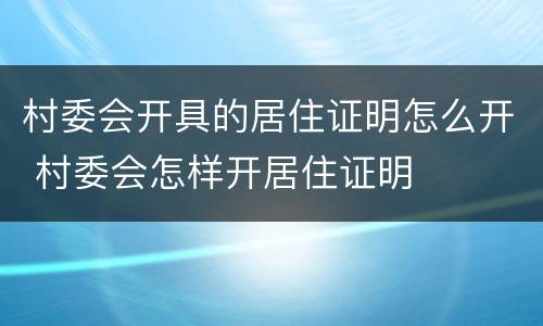 村委会开具的居住证明怎么开 村委会怎样开居住证明
