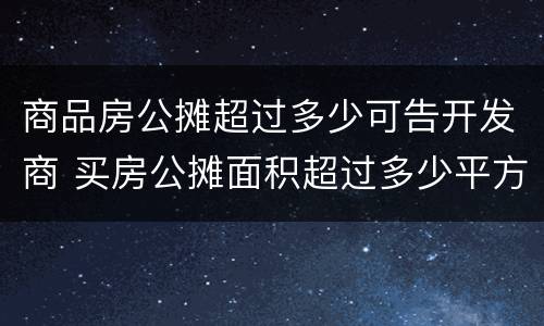 商品房公摊超过多少可告开发商 买房公摊面积超过多少平方可以告开发商