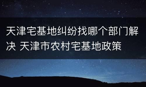 天津宅基地纠纷找哪个部门解决 天津市农村宅基地政策