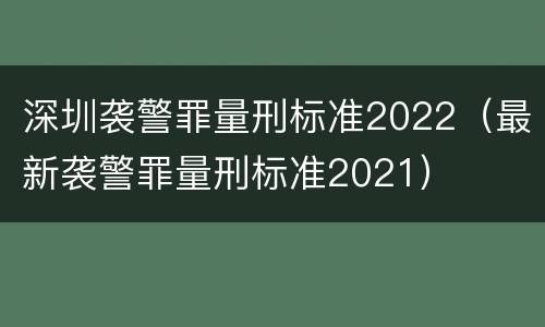 深圳袭警罪量刑标准2022（最新袭警罪量刑标准2021）
