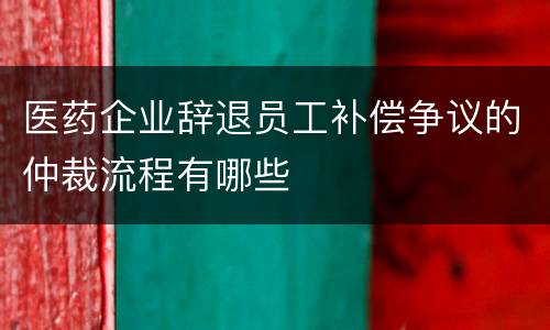 医药企业辞退员工补偿争议的仲裁流程有哪些