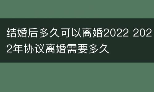 结婚后多久可以离婚2022 2022年协议离婚需要多久