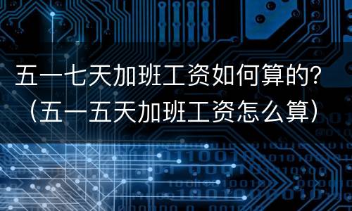 五一七天加班工资如何算的？（五一五天加班工资怎么算）