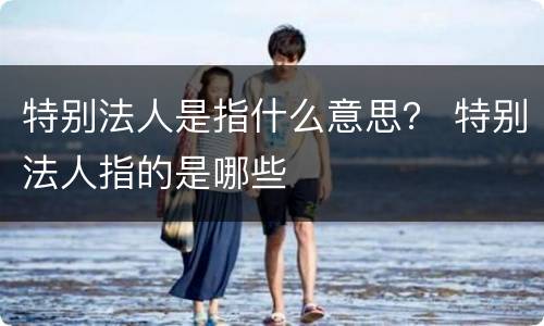 特别法人是指什么意思？ 特别法人指的是哪些
