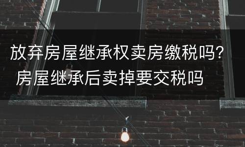 放弃房屋继承权卖房缴税吗？ 房屋继承后卖掉要交税吗
